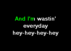 And I'm wastin'

eve ryd ay
h ey- h ey- h ey- h ey