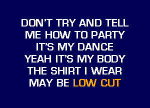 DON'T TRY AND TELL
ME HOW TO PARTY
ITS MY DANCE
YEAH IT'S MY BODY
THE SHIRT I WEAR
MAY BE LOW CUT