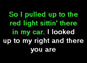 So I pulled up to the
red light sittin' there
in my car. I looked
up to my right and there
you are