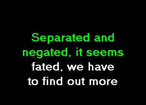 Separated and

negated, it seems
fated, we have
to find out more