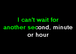 I can't wait for

another second, minute
or hour