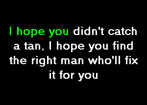 I hope you didn't catch
a tan, I hope you find

the right man who'll fix
it for you