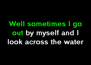 Well sometimes I go

out by myself and I
look across the water