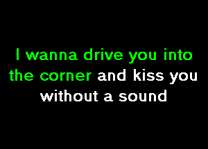 I wanna drive you into

the corner and kiss you
without a sound
