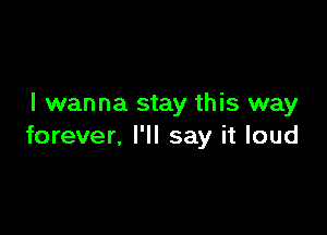 I wanna stay this way

forever, I'll say it loud