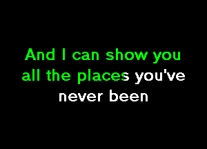 And I can show you

all the places you've
never been