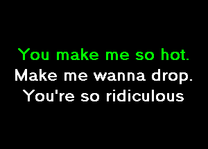 You make me so hot.

Make me wanna drop.
You're so ridiculous