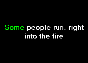 Some people run, right

into the fire