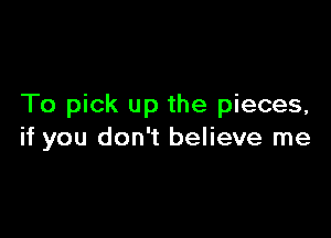 To pick up the pieces,

if you don't believe me