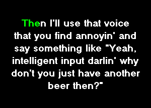 Then I'll use that voice
that you find annoyin' and
say something like 'Yeah,
intelligent input darlin' why
don't you just have another

beer then?'
