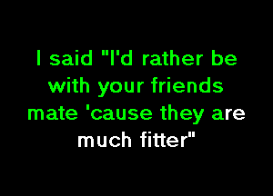 I said I'd rather be
with your friends

mate 'cause they are
much fitter
