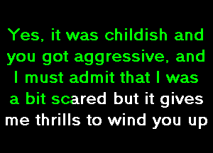 Yes, it was childish and
you got aggressive, and
I must admit that I was
a bit scared but it gives
me thrills to wind you up