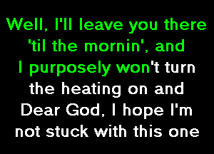 Well, I'll leave you there
'til the mornin', and
I purposely won't turn
the heating on and
Dear God, I hope I'm
not stuck with this one