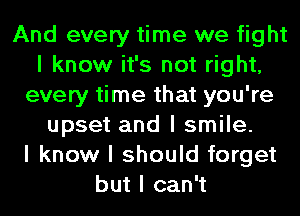 And every time we fight
I know it's not right,
every time that you're
upset and I smile.

I know I should forget
but I can't