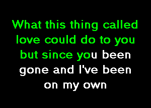 What this thing called
love could do to you
but since you been
gone and I've been
on my own