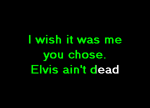 I wish it was me

you chose.
Elvis ain't dead
