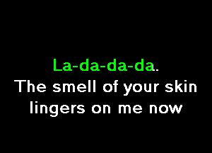La-da-da-da.

The smell of your skin
lingers on me now