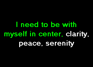 I need to be with

myself in center, clarity,
peace, serenity