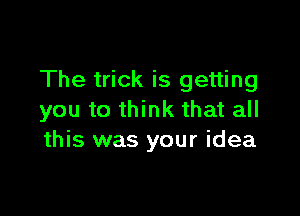 The trick is getting

you to think that all
this was your idea