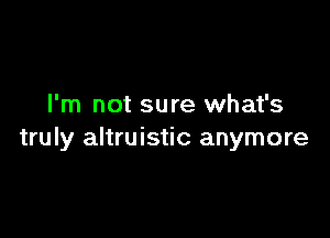 I'm not sure what's

truly altruistic anymore