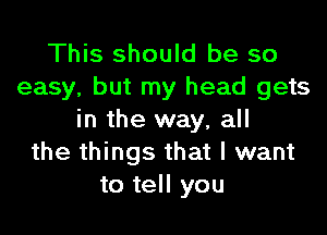 This should be so
easy, but my head gets

in the way, all
the things that I want
to tell you