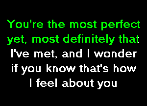 You're the most perfect

yet, most definitely that

I've met, and I wonder

if you know that's how
I feel about you