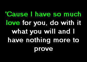 'Cause I have so much
love for you, do with it

what you will and I
have nothing more to
prove