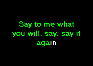 Say to me what

you will. say, say it
again