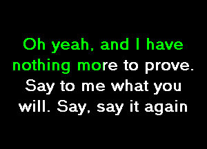 Oh yeah, and l have
nothing more to prove.

Say to me what you
will. Say. say it again