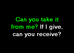 Can you take it

from me? If I give,
can you receive?