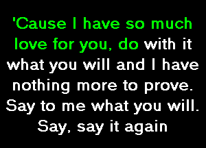 'Cause I have so much
love for you, do with it
what you will and I have
nothing more to prove.
Say to me what you will.
Say, say it again