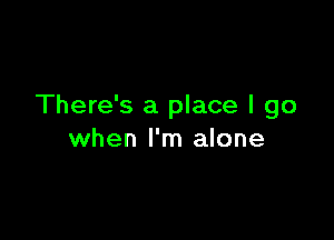 There's a place I go

when I'm alone