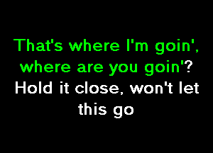 That's where I'm goin',
where are you goin'?

Hold it close, won't let
this go