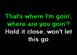 That's where I'm goin',
where are you goin'?

Hold it close, won't let
this go