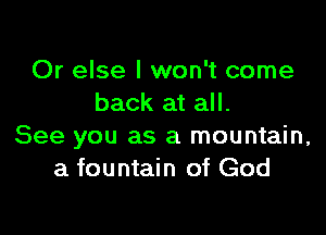Or else I won't come
back at all.

See you as a mountain,
a fountain of God