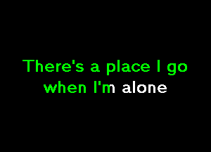 There's a place I go

when I'm alone