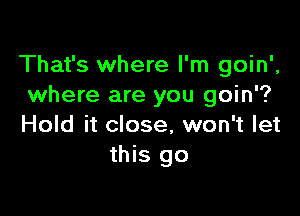 That's where I'm goin',
where are you goin'?

Hold it close, won't let
this go