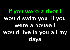 If you were a river I
would swim you. If you

were a house I
would live in you all my
days