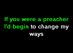 If you were a preacher

I'd begin to change my
ways