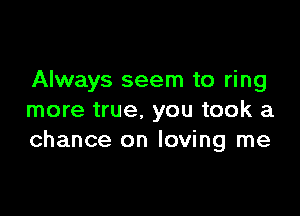 Always seem to ring

more true. you took a
chance on loving me