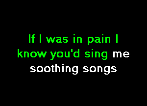 If I was in pain I

know you'd sing me
soothing songs