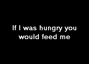If I was hungry you

would feed me