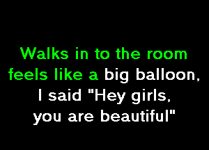 Walks in to the room

feels like a big balloon,
I said Hey girls,
you are beautiful