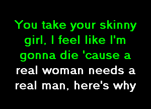 You take your skinny
girl, I feel like I'm
gonna die 'cause a

real woman needs a

real man, here's why