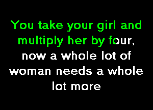 You take your girl and
multiply her by four,
new a whole lot of
woman needs a whole
lot more