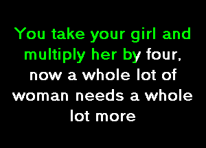 You take your girl and
multiply her by four,
new a whole lot of
woman needs a whole
lot more