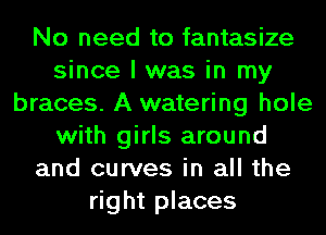No need to fantasize
since I was in my
braces. A watering hole
with girls around
and curves in all the
right places