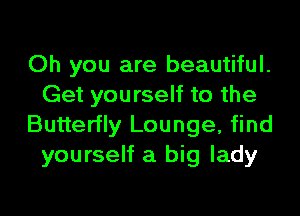 Oh you are beautiful.
Get yourself to the

Butterfly Lounge, find
yourself a big lady