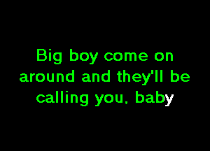 Big boy come on

around and they'll be
calling you, baby