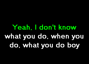 Yeah. I don't know

what you do, when you
do, what you do boy